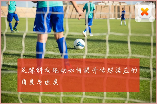 足球斜向跑动如何提升传球接应的角度与速度