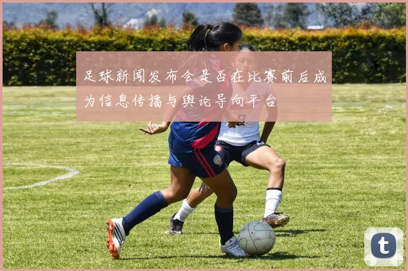 足球新闻发布会是否在比赛前后成为信息传播与舆论导向平台