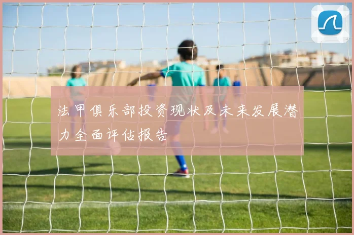 法甲俱乐部投资现状及未来发展潜力全面评估报告