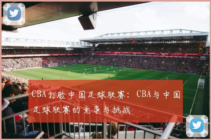 CBA打脸中国足球联赛：CBA与中国足球联赛的竞争与挑战