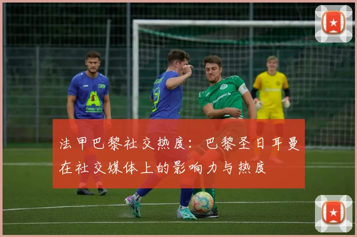 法甲巴黎社交热度：巴黎圣日耳曼在社交媒体上的影响力与热度